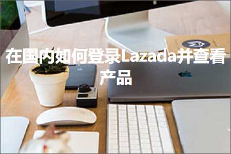 跨境电商知识:在国内如何登录Lazada并查看产品+